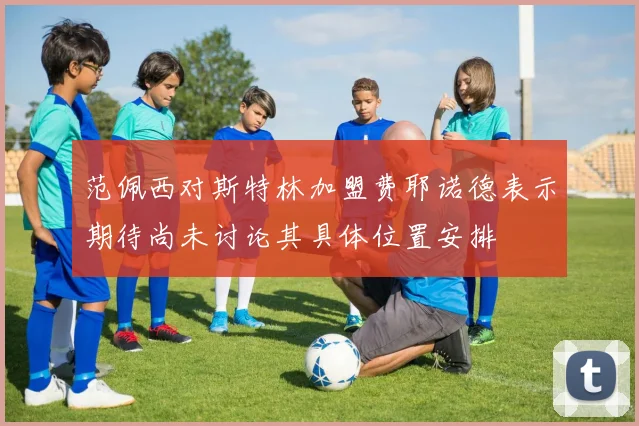 范佩西对斯特林加盟费耶诺德表示期待尚未讨论其具体位置安排