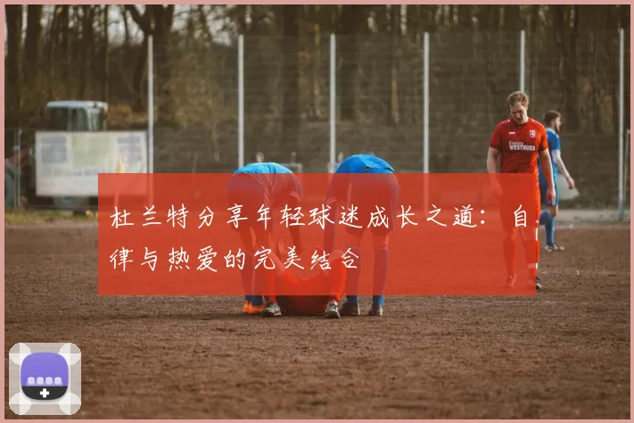 杜兰特分享年轻球迷成长之道：自律与热爱的完美结合