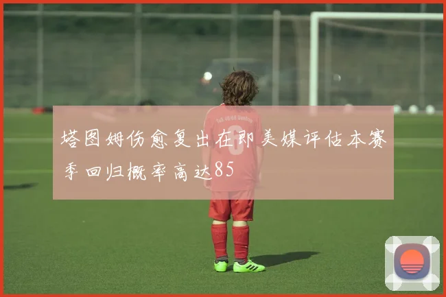 塔图姆伤愈复出在即美媒评估本赛季回归概率高达85