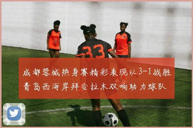成都蓉城热身赛精彩表现以3-1战胜青岛西海岸拜合拉木双响助力球队胜利